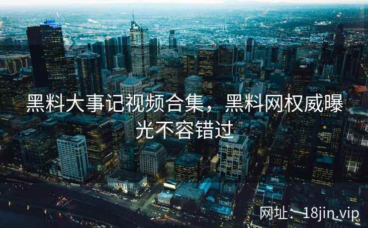 黑料大事记视频合集，黑料网权威曝光不容错过