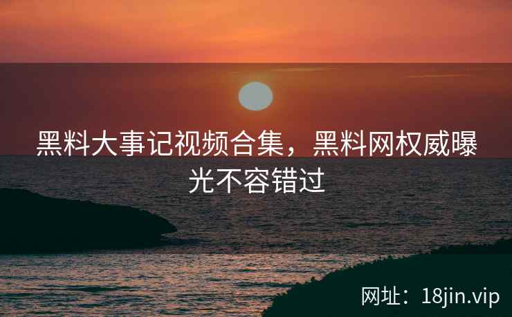 黑料大事记视频合集，黑料网权威曝光不容错过