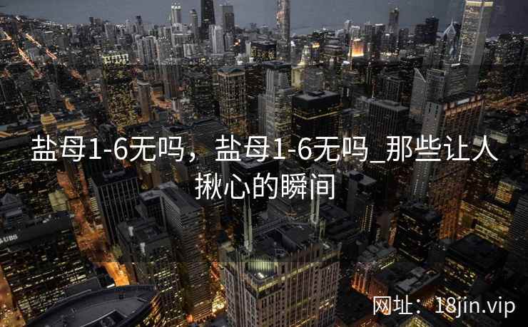 盐母1-6无吗，盐母1-6无吗_那些让人揪心的瞬间
