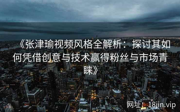 《张津瑜视频风格全解析：探讨其如何凭借创意与技术赢得粉丝与市场青睐》