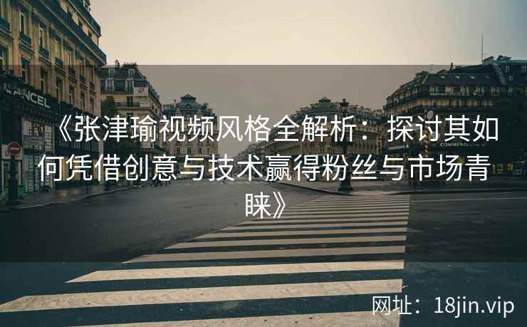 《张津瑜视频风格全解析：探讨其如何凭借创意与技术赢得粉丝与市场青睐》