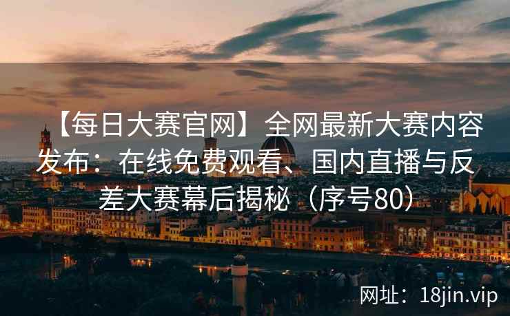 【每日大赛官网】全网最新大赛内容发布：在线免费观看、国内直播与反差大赛幕后揭秘（序号80）