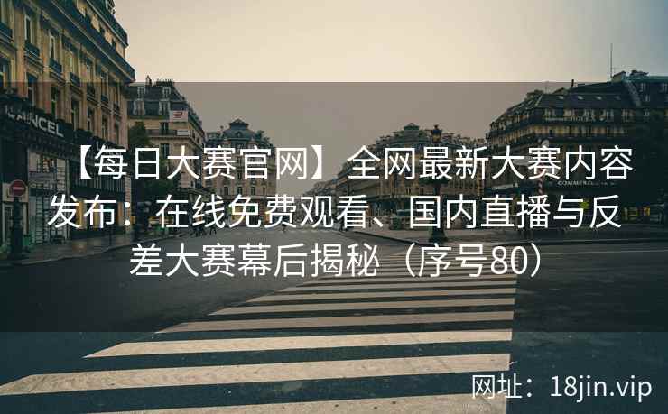 【每日大赛官网】全网最新大赛内容发布：在线免费观看、国内直播与反差大赛幕后揭秘（序号80）