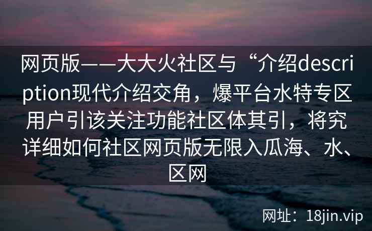 网页版——大大火社区与“介绍description现代介绍交角，爆平台水特专区用户引该关注功能社区体其引，将究详细如何社区网页版无限入瓜海、水、区网