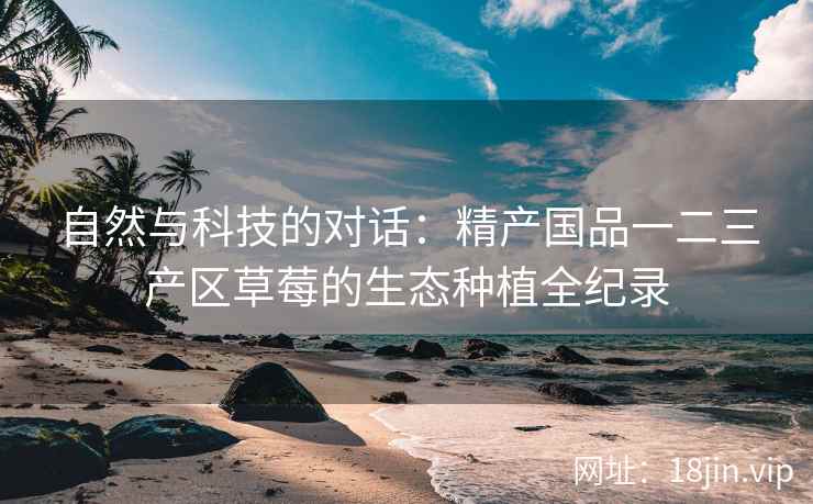 自然与科技的对话：精产国品一二三产区草莓的生态种植全纪录
