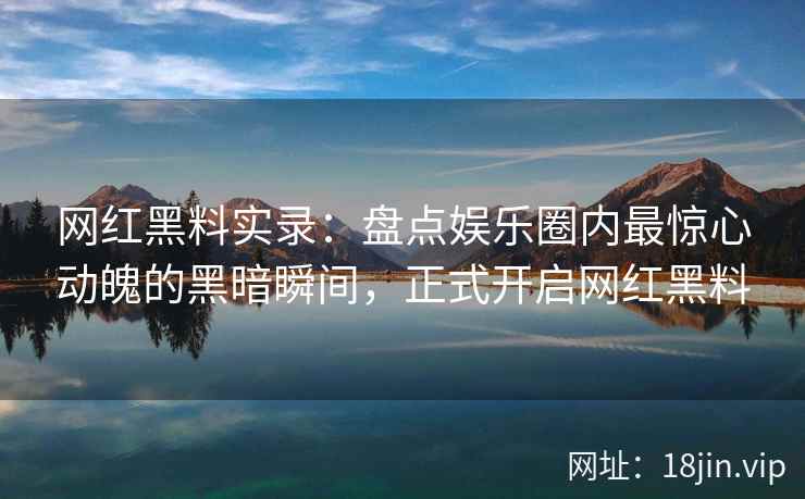 网红黑料实录：盘点娱乐圈内最惊心动魄的黑暗瞬间，正式开启网红黑料