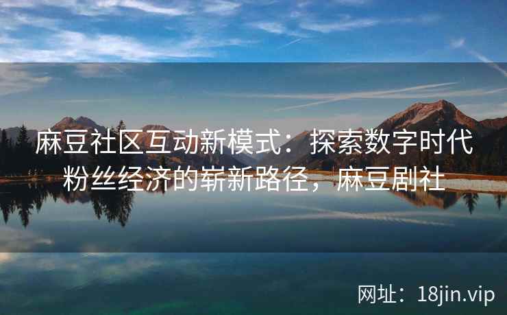 麻豆社区互动新模式：探索数字时代粉丝经济的崭新路径，麻豆剧社