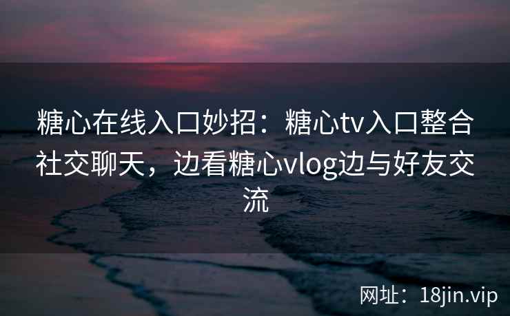 糖心在线入口妙招：糖心tv入口整合社交聊天，边看糖心vlog边与好友交流