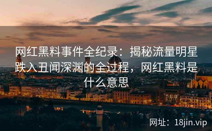 网红黑料事件全纪录：揭秘流量明星跌入丑闻深渊的全过程，网红黑料是什么意思