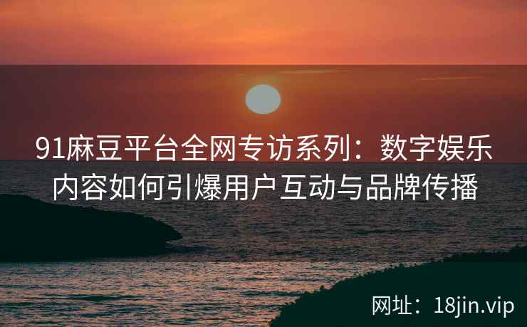 91麻豆平台全网专访系列：数字娱乐内容如何引爆用户互动与品牌传播