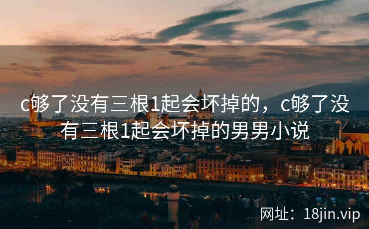 c够了没有三根1起会坏掉的，c够了没有三根1起会坏掉的男男小说