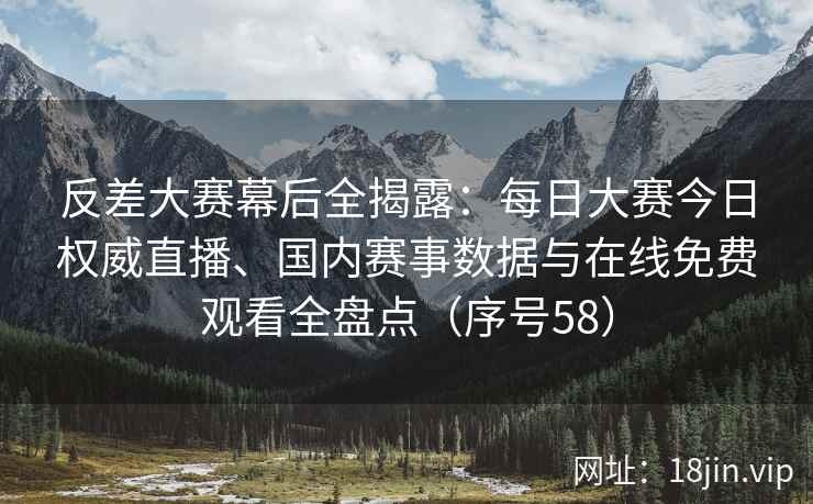 反差大赛幕后全揭露：每日大赛今日权威直播、国内赛事数据与在线免费观看全盘点（序号58）