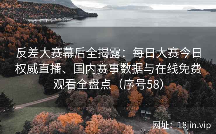 反差大赛幕后全揭露：每日大赛今日权威直播、国内赛事数据与在线免费观看全盘点（序号58）