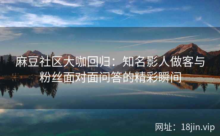 麻豆社区大咖回归：知名影人做客与粉丝面对面问答的精彩瞬间