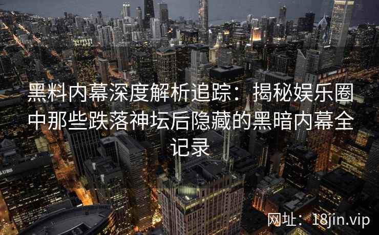 黑料内幕深度解析追踪：揭秘娱乐圈中那些跌落神坛后隐藏的黑暗内幕全记录