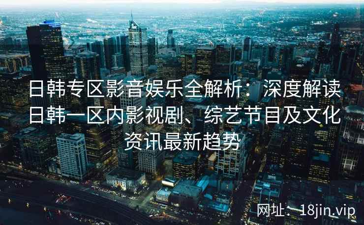 日韩专区影音娱乐全解析：深度解读日韩一区内影视剧、综艺节目及文化资讯最新趋势