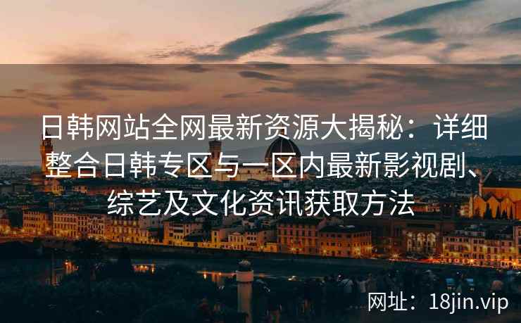 日韩网站全网最新资源大揭秘：详细整合日韩专区与一区内最新影视剧、综艺及文化资讯获取方法