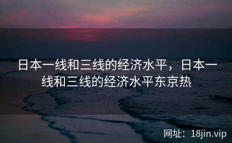 日本一线和三线的经济水平，日本一线和三线的经济水平东京热