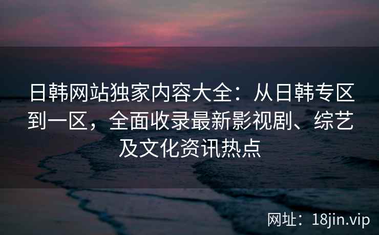 日韩网站独家内容大全：从日韩专区到一区，全面收录最新影视剧、综艺及文化资讯热点