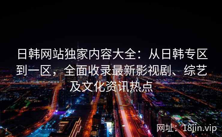 日韩网站独家内容大全：从日韩专区到一区，全面收录最新影视剧、综艺及文化资讯热点