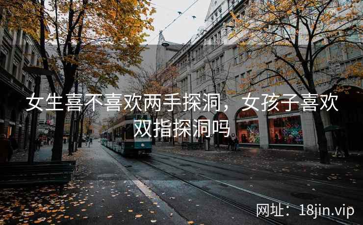 女生喜不喜欢两手探洞，女孩子喜欢双指探洞吗