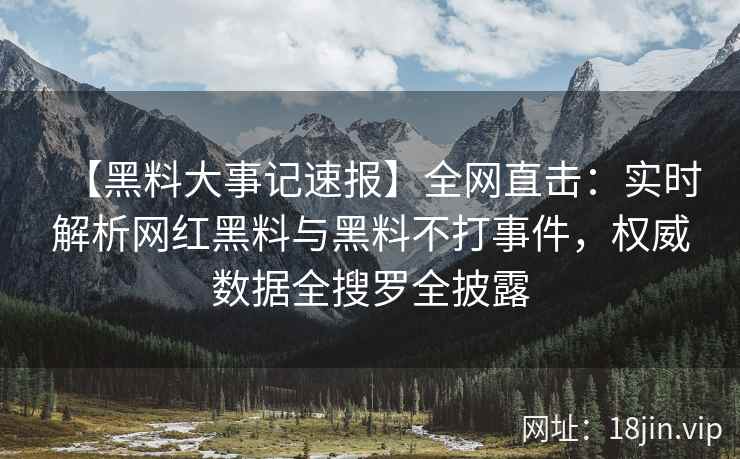 【黑料大事记速报】全网直击：实时解析网红黑料与黑料不打事件，权威数据全搜罗全披露