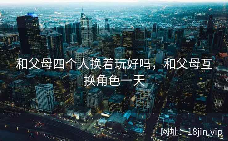和父母四个人换着玩好吗，和父母互换角色一天